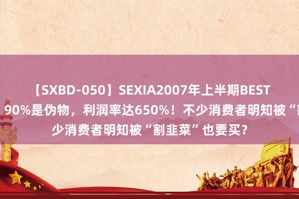 【SXBD-050】SEXIA2007年上半期BEST 全35作品8時間 90%是伪物，利润率达650%！不少消费者明知被“割韭菜”也要买？