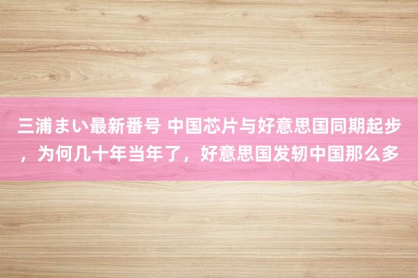 三浦まい最新番号 中国芯片与好意思国同期起步，为何几十年当年了，好意思国发轫中国那么多