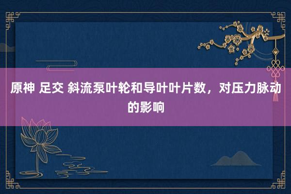 原神 足交 斜流泵叶轮和导叶叶片数，对压力脉动的影响