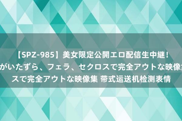 【SPZ-985】美女限定公開エロ配信生中継！素人娘、カップルたちがいたずら、フェラ、セクロスで完全アウトな映像集 带式运送机检测表情