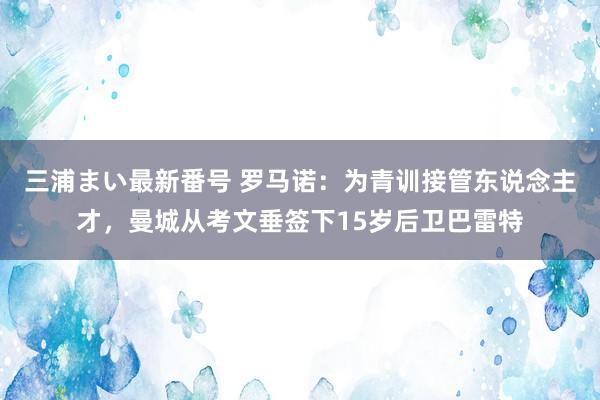 三浦まい最新番号 罗马诺：为青训接管东说念主才，曼城从考文垂签下15岁后卫巴雷特