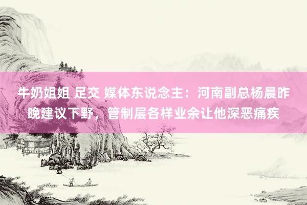 牛奶姐姐 足交 媒体东说念主：河南副总杨晨昨晚建议下野，管制层各样业余让他深恶痛疾