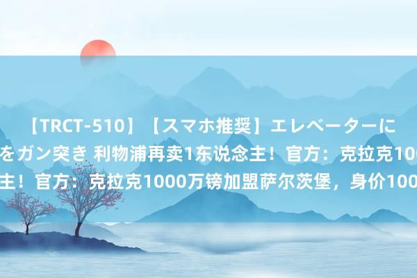 【TRCT-510】【スマホ推奨】エレベーターに挟まれたデカ尻女子校生をガン突き 利物浦再卖1东说念主！官方：克拉克1000万镑加盟萨尔茨堡，身价100万欧