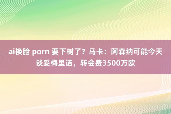 ai换脸 porn 要下树了？马卡：阿森纳可能今天谈妥梅里诺，转会费3500万欧