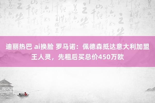 迪丽热巴 ai换脸 罗马诺：佩德森抵达意大利加盟王人灵，先租后买总价450万欧