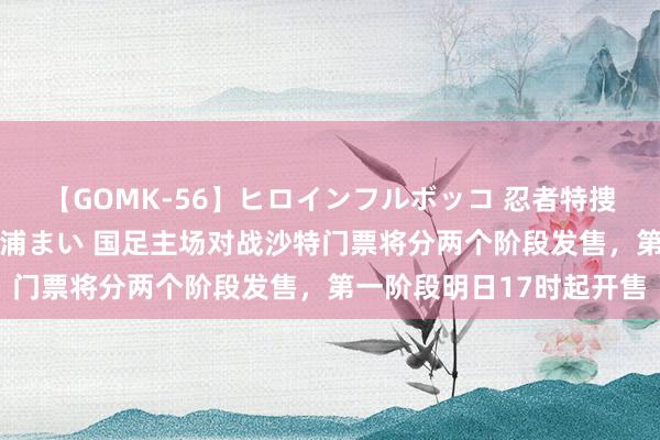 【GOMK-56】ヒロインフルボッコ 忍者特捜隊バードファイター 三浦まい 国足主场对战沙特门票将分两个阶段发售，第一阶段明日17时起开售