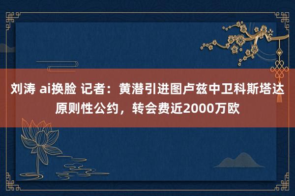 刘涛 ai换脸 记者：黄潜引进图卢兹中卫科斯塔达原则性公约，转会费近2000万欧