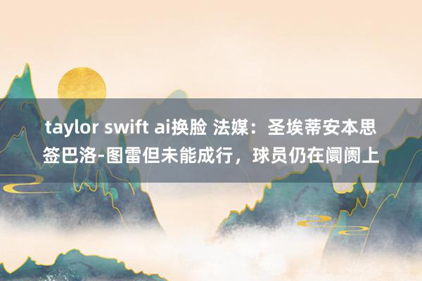 taylor swift ai换脸 法媒：圣埃蒂安本思签巴洛-图雷但未能成行，球员仍在阛阓上