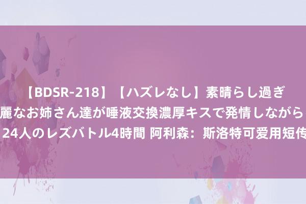 【BDSR-218】【ハズレなし】素晴らし過ぎる美女レズ。 ガチで綺麗なお姉さん達が唾液交換濃厚キスで発情しながらイキまくる！ 24人のレズバトル4時間 阿利森：斯洛特可爱用短传从后场组织蹙迫，他但愿更多零封敌手