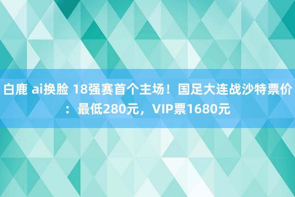 白鹿 ai换脸 18强赛首个主场！国足大连战沙特票价：最低280元，VIP票1680元