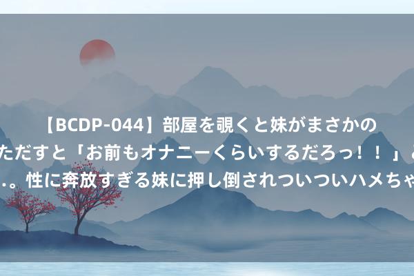 【BCDP-044】部屋を覗くと妹がまさかのアナルオナニー。問いただすと「お前もオナニーくらいするだろっ！！」と逆に襲われたボク…。性に奔放すぎる妹に押し倒されついついハメちゃった近親性交12編 图片报：尚不细则诺伊尔明夏是否退役，躯壳、家庭皆将影响他决定