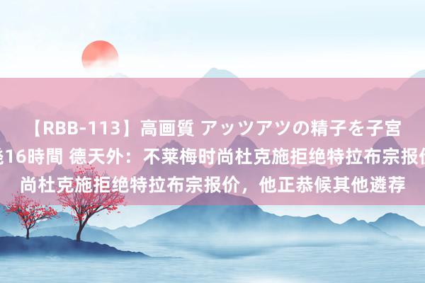 【RBB-113】高画質 アッツアツの精子を子宮に孕ませ中出し120発16時間 德天外：不莱梅时尚杜克施拒绝特拉布宗报价，他正恭候其他遴荐