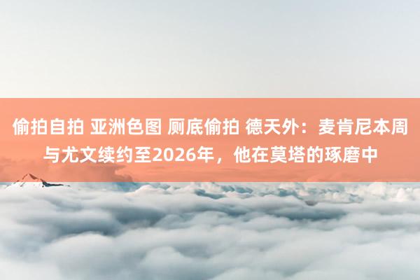 偷拍自拍 亚洲色图 厕底偷拍 德天外：麦肯尼本周与尤文续约至2026年，他在莫塔的琢磨中