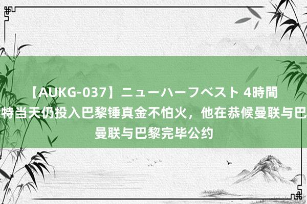 【AUKG-037】ニューハーフベスト 4時間 记者：乌加特当天仍投入巴黎锤真金不怕火，他在恭候曼联与巴黎完毕公约