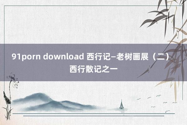 91porn download 西行记—老树画展（二） 西行散记之一