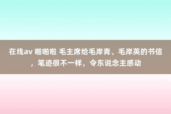 在线av 啪啪啦 毛主席给毛岸青、毛岸英的书信，笔迹很不一样，令东说念主感动