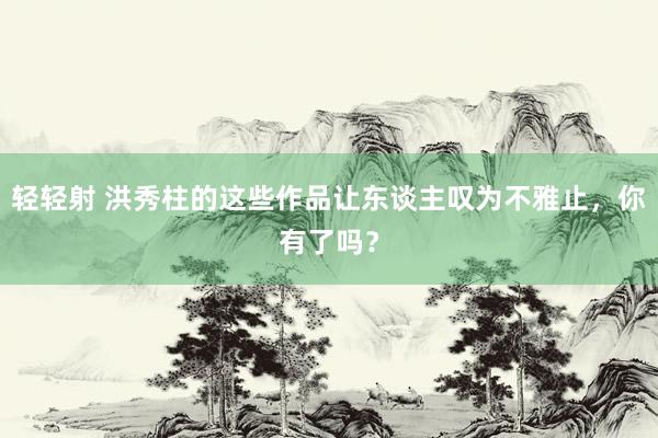 轻轻射 洪秀柱的这些作品让东谈主叹为不雅止，你有了吗？