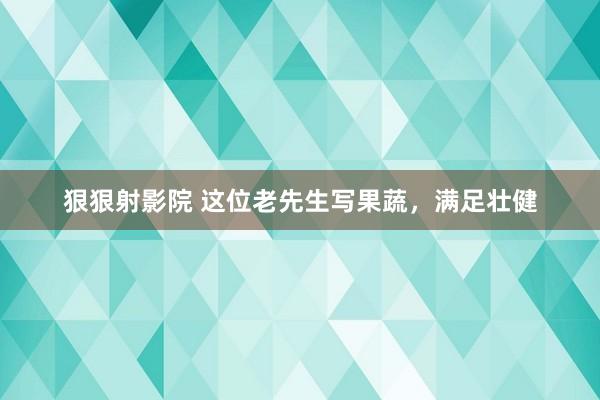 狠狠射影院 这位老先生写果蔬，满足壮健