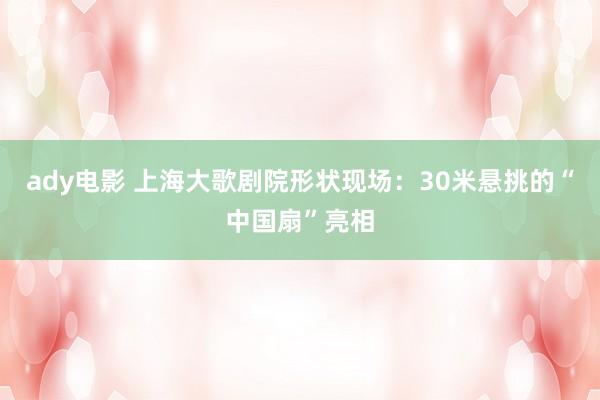 ady电影 上海大歌剧院形状现场：30米悬挑的“中国扇”亮相