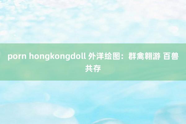 porn hongkongdoll 外洋绘图：群禽翱游 百兽共存