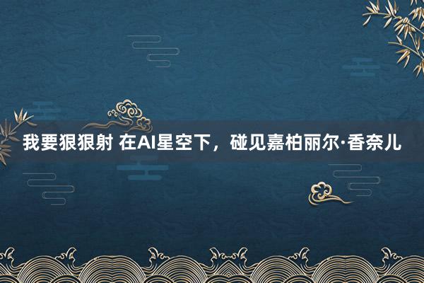 我要狠狠射 在AI星空下，碰见嘉柏丽尔·香奈儿