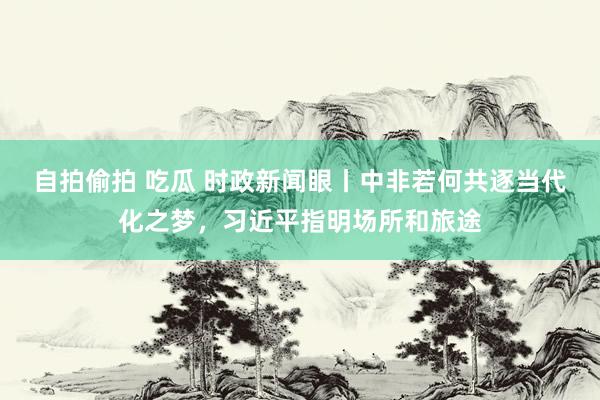 自拍偷拍 吃瓜 时政新闻眼丨中非若何共逐当代化之梦，习近平指明场所和旅途