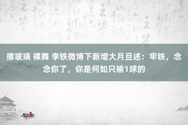 擦玻璃 裸舞 李铁微博下新增大月旦述：牢铁，念念你了，你是何如只输1球的