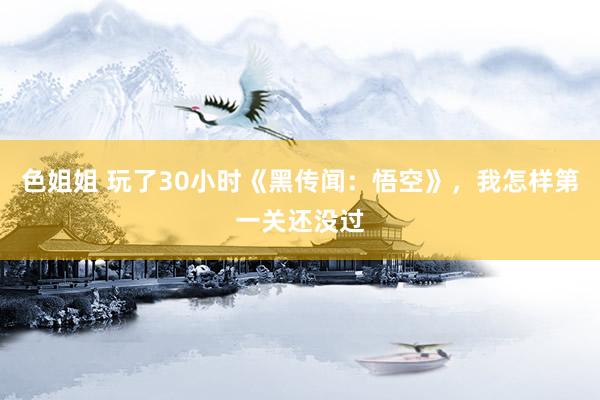 色姐姐 玩了30小时《黑传闻：悟空》，我怎样第一关还没过