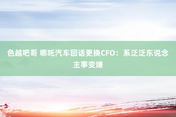 色越吧哥 哪吒汽车回话更换CFO：系泛泛东说念主事变嫌