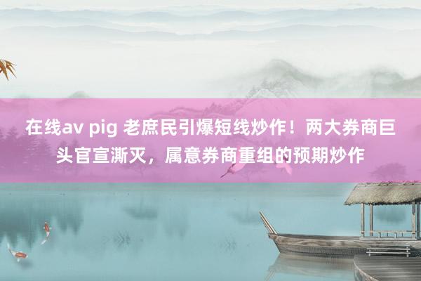 在线av pig 老庶民引爆短线炒作！两大券商巨头官宣澌灭，属意券商重组的预期炒作