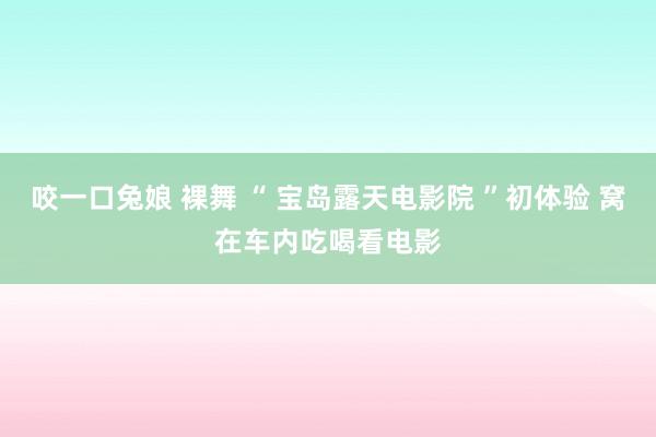 咬一口兔娘 裸舞 “ 宝岛露天电影院 ”初体验 窝在车内吃喝看电影