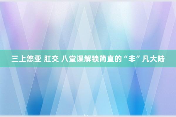 三上悠亚 肛交 八堂课解锁简直的“非”凡大陆