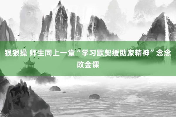 狠狠操 师生同上一堂“学习默契缓助家精神”念念政金课