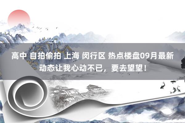 高中 自拍偷拍 上海 闵行区 热点楼盘09月最新动态让我心动不已，要去望望！