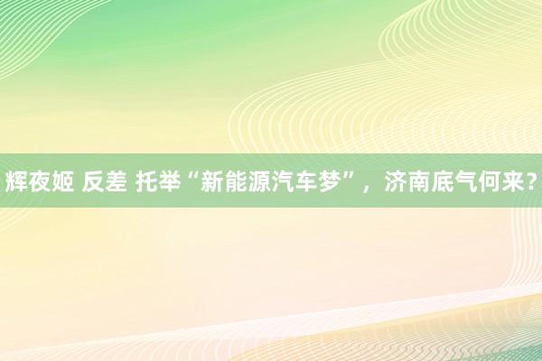 辉夜姬 反差 托举“新能源汽车梦”，济南底气何来？