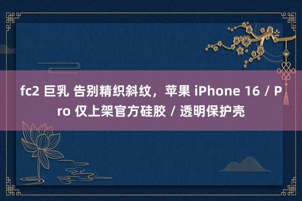 fc2 巨乳 告别精织斜纹，苹果 iPhone 16 / Pro 仅上架官方硅胶 / 透明保护壳