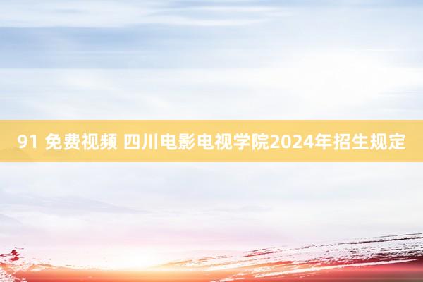 91 免费视频 四川电影电视学院2024年招生规定