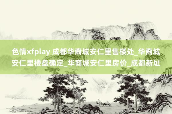 色情xfplay 成都华裔城安仁里售楼处_华裔城安仁里楼盘确定_华裔城安仁里房价_成都新址