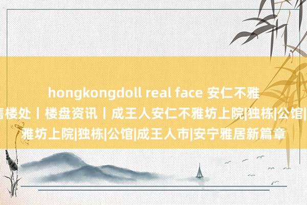 hongkongdoll real face 安仁不雅坊上院2024官方网址丨售楼处丨楼盘资讯丨成王人安仁不雅坊上院|独栋|公馆|成王人市|安宁雅居新篇章