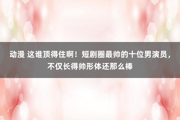 动漫 这谁顶得住啊！短剧圈最帅的十位男演员，不仅长得帅形体还那么棒