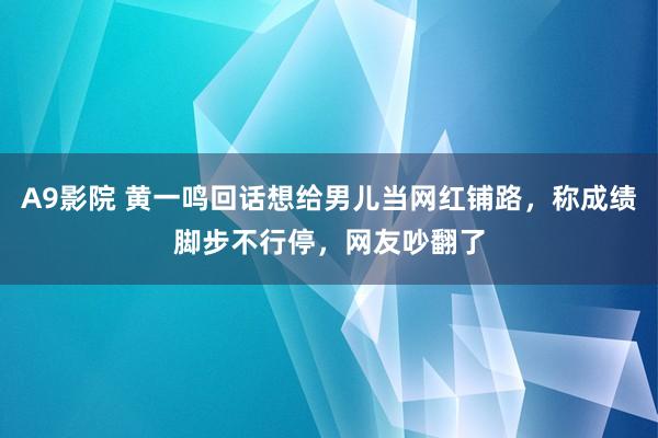 A9影院 黄一鸣回话想给男儿当网红铺路，称成绩脚步不行停，网友吵翻了