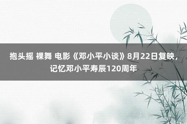 抱头摇 裸舞 电影《邓小平小谈》8月22日复映，记忆邓小平寿辰120周年