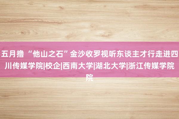 五月撸 “他山之石”金沙收罗视听东谈主才行走进四川传媒学院|校企|西南大学|湖北大学|浙江传媒学院