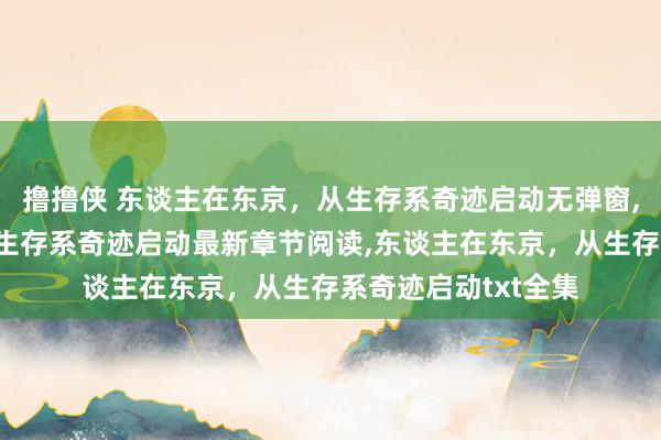 撸撸侠 东谈主在东京，从生存系奇迹启动无弹窗,东谈主在东京，从生存系奇迹启动最新章节阅读,东谈主在东京，从生存系奇迹启动txt全集