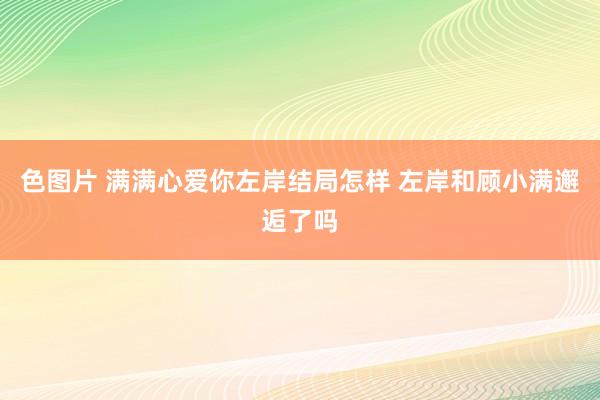 色图片 满满心爱你左岸结局怎样 左岸和顾小满邂逅了吗