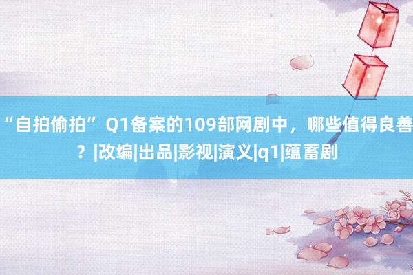 “自拍偷拍” Q1备案的109部网剧中，哪些值得良善？|改编|出品|影视|演义|q1|蕴蓄剧