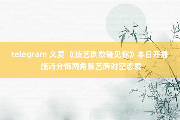 telegram 文爱 《技艺倒数碰见你》本日开播 施诗分饰两角献艺跨时空恋爱