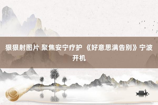 狠狠射图片 聚焦安宁疗护 《好意思满告别》宁波开机