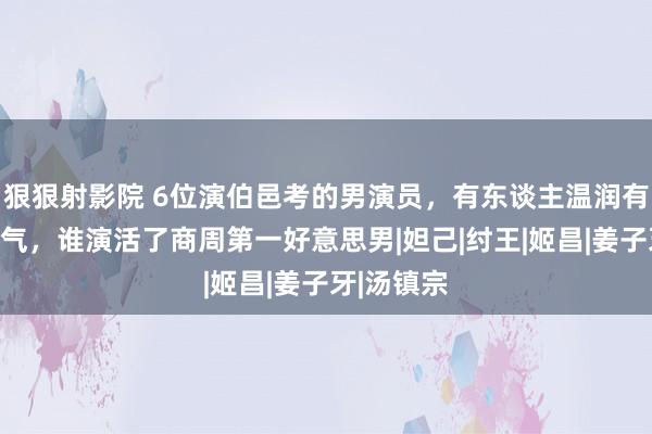 狠狠射影院 6位演伯邑考的男演员，有东谈主温润有东谈主暮气，谁演活了商周第一好意思男|妲己|纣王|姬昌|姜子牙|汤镇宗