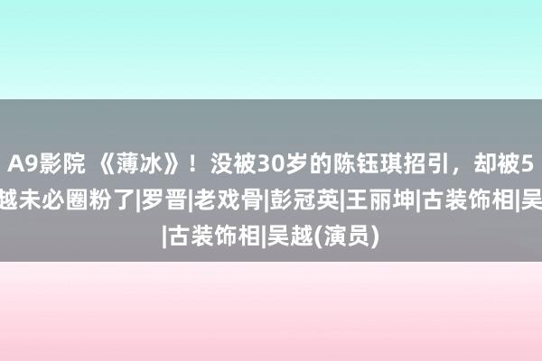 A9影院 《薄冰》！没被30岁的陈钰琪招引，却被51岁的吴越未必圈粉了|罗晋|老戏骨|彭冠英|王丽坤|古装饰相|吴越(演员)